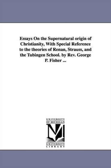 Essays On the Supernatural origin of Christianity, With Special Reference to the theories of Renan, Strauss, and the Tubingen School. by Rev. George P. Fisher ...
