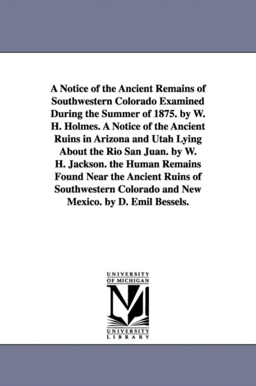 A Notice of the Ancient Remains of Southwestern Colorado Examined During the Summer of 1875. by W. H. Holmes. A Notice of the Ancient Ruins in Arizona and Utah Lying About the Rio San Juan. by W. H. J