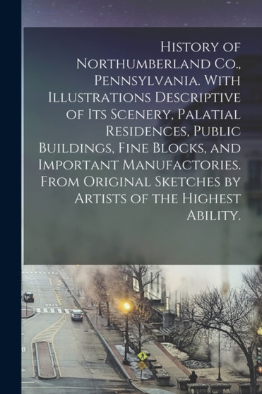 History of Northumberland Co., Pennsylvania. With Illustrations Descriptive of Its Scenery, Palatial Residences, Public Buildings, Fine Blocks, and Important Manufactories. From Original Sketches by A