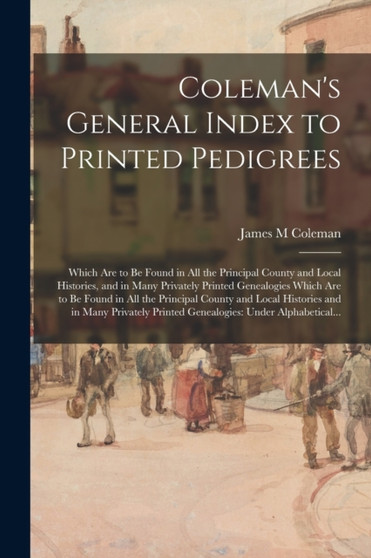 Coleman's General Index to Printed Pedigrees : Which Are to Be Found in All the Principal County and Local Histories, and in Many Privately Printed Genealogies Which Are to Be Found in All the Princip
