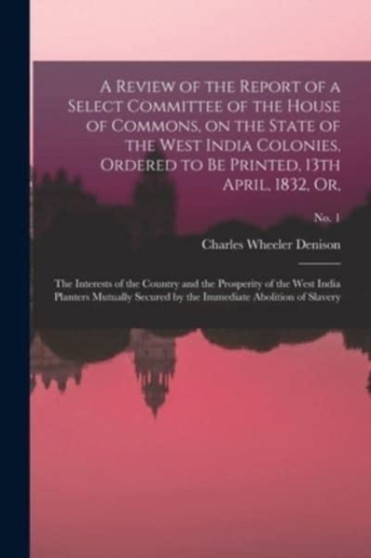 A Review of the Report of a Select Committee of the House of Commons, on the State of the West India Colonies, Ordered to Be Printed, 13th April, 1832, or, : The Interests of the Country and the Prosp