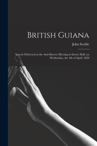 British Guiana : Speech Delivered at the Anti-slavery Meeting in Exeter Hall, on Wednesday, the 4th of April, 1838