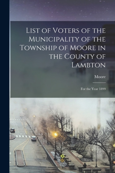 List of Voters of the Municipality of the Township of Moore in the County of Lambton [microform] : for the Year 1899