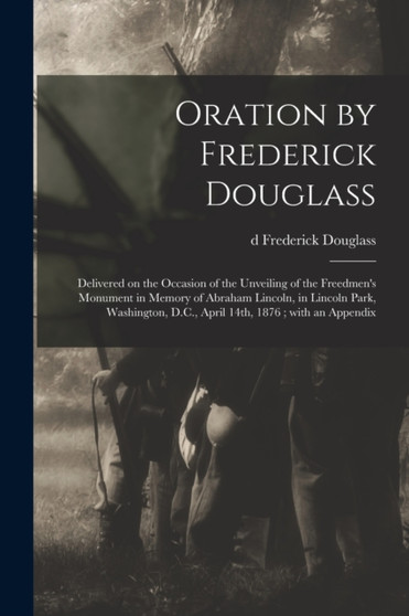Oration by Frederick Douglass : Delivered on the Occasion of the Unveiling of the Freedmen's Monument in Memory of Abraham Lincoln, in Lincoln Park, Washington, D.C., April 14th, 1876; With an Appendi