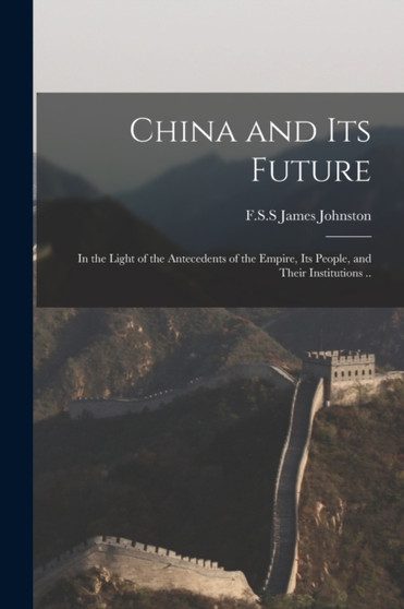 China and Its Future : in the Light of the Antecedents of the Empire, Its People, and Their Institutions ..