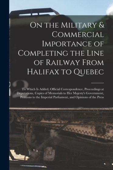 On the Military & Commercial Importance of Completing the Line of Railway From Halifax to Quebec [microform] : to Which is Added, Official Correspondence, Proceedings at Deputations, Copies of Memoria