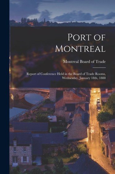 Port of Montreal [microform] : Report of Conference Held in the Board of Trade Rooms, Wednesday, January 18th, 1888