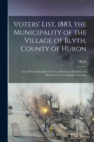 Voters' List, 1883, the Municipality of the Village of Blyth, County of Huron [microform] : List of Persons Entitled to Vote at Municipal Elections and Elections to the Legislative Assembly