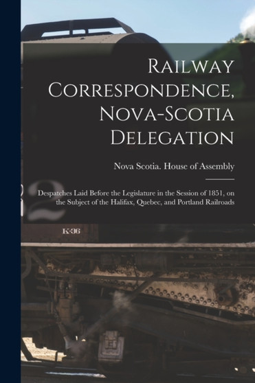 Railway Correspondence, Nova-Scotia Delegation [microform] : Despatches Laid Before the Legislature in the Session of 1851, on the Subject of the Halifax, Quebec, and Portland Railroads