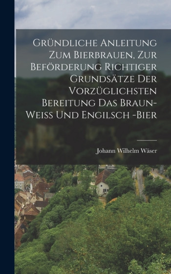 Grundliche Anleitung zum Bierbrauen, zur Beforderung richtiger Grundsatze der vorzuglichsten Bereitung das Braun- Wei?? und Engilsch -Bier