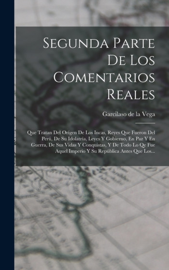 Segunda Parte De Los Comentarios Reales : Que Tratan Del Origen De Los Incas, Reyes Que Fueron Del Peru, De Su Idolatria, Leyes Y Gobierno, En Paz Y En Guerra, De Sus Vidas Y Conquistas, Y De Todo Lo