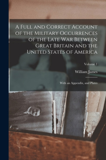 A Full and Correct Account of the Military Occurrences of the Late war Between Great Britain and the United States of America : With an Appendix, and Plates; Volume 1