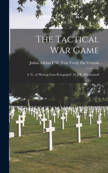 The Tactical War Game : A Tr. of 'beitrag Zum Kriegsspiel', by J.R. Macdonnell