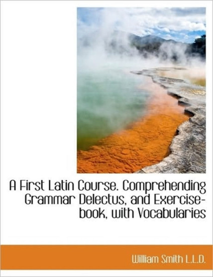 A First Latin Course. Comprehending Grammar Delectus, and Exercise-Book, with Vocabularies