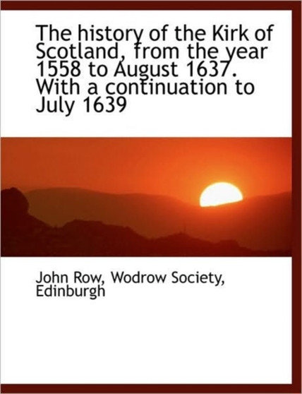 The History of the Kirk of Scotland, from the Year 1558 to August 1637. with a Continuation to July