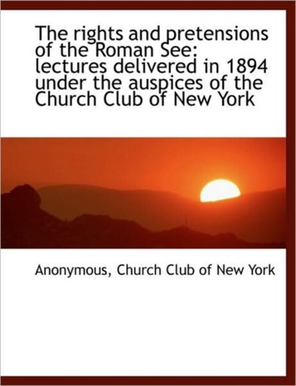 The Rights and Pretensions of the Roman See : Lectures Delivered in 1894 Under the Auspices of the Ch