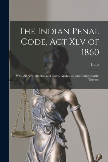 The Indian Penal Code, Act Xlv of 1860 : With All Amendments, and Notes, Analysese, and Commentaries Thereon