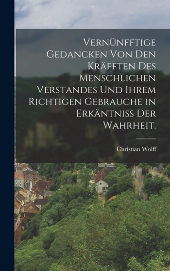 Vernunfftige Gedancken von den Krafften des menschlichen Verstandes und ihrem richtigen Gebrauche in Erkantniss der Wahrheit.