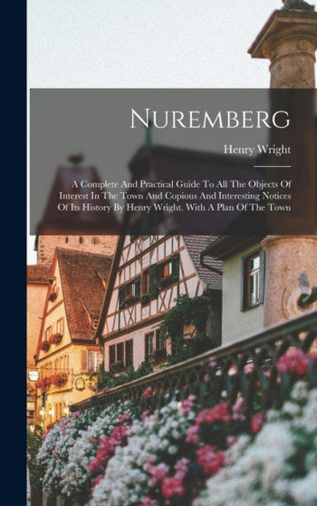 Nuremberg : A Complete And Practical Guide To All The Objects Of Interest In The Town And Copious And Interesting Notices Of Its History By Henry Wright. With A Plan Of The Town