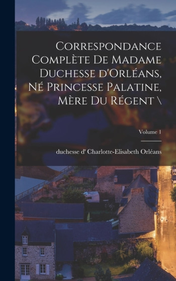 Correspondance complete de madame duchesse d'Orleans, ne princesse palatine, mere du regent \; Volume 1