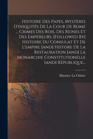 Histoire Des Papes, Mysteres D'iniquites De La Cour De Rome ... Crimes Des Rois, Des Reines Et Des Empereurs. [followed By] Histoire Du Consulat Et De L'empire [and] Histore De La Restauration [and] L