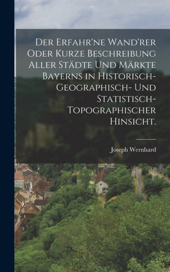 Der erfahr'ne Wand'rer oder kurze Beschreibung aller Stadte und Markte Bayerns in historisch-geographisch- und statistisch-topographischer Hinsicht.
