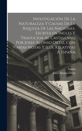 Investigacion de la naturaleza y causas de la riqueza de las naciones. Escrita en ingles y traducida al castellano por Josef Alonso Ortiz, con varias notas y ilus. relativas a Espana; 1