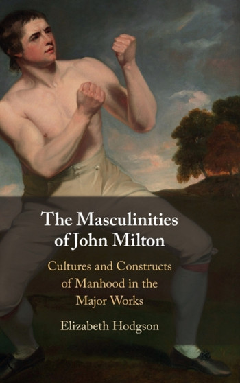 The Masculinities of John Milton : Cultures and Constructs of Manhood in the Major Works