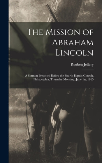 The Mission of Abraham Lincoln : A Sermon Preached Before the Fourth Baptist Church, Philadelphia, Thursday Morning, June 1st, 1865