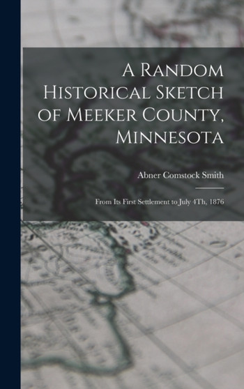 A Random Historical Sketch of Meeker County, Minnesota : From Its First Settlement to July 4Th, 1876
