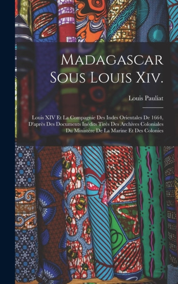 Madagascar Sous Louis Xiv. : Louis XIV Et La Compagnie Des Indes Orientales De 1664, D'apres Des Documents Inedits Tires Des Archives Coloniales Du Ministere De La Marine Et Des Colonies