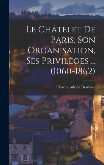 Le Chatelet de Paris, son organisation, ses privileges ... (1060-1862)