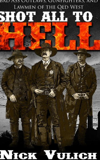Shot All to Hell : Bad Ass Outlaws, Gunfighters, and Lawmen of the Old West