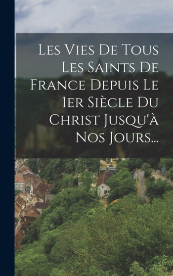 Les Vies De Tous Les Saints De France Depuis Le 1er Siecle Du Christ Jusqu'a Nos Jours...
