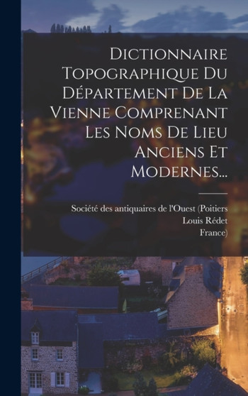Dictionnaire Topographique Du Departement De La Vienne Comprenant Les Noms De Lieu Anciens Et Modernes...