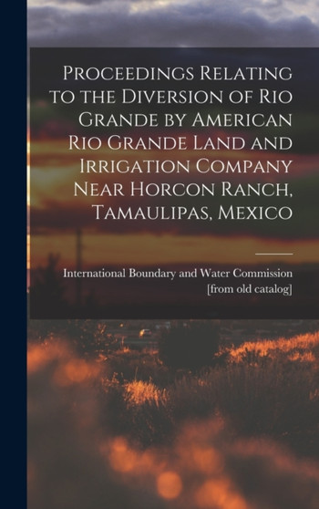 Proceedings Relating to the Diversion of Rio Grande by American Rio Grande Land and Irrigation Company Near Horcon Ranch, Tamaulipas, Mexico