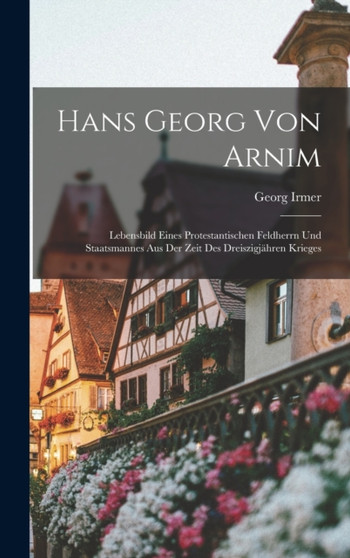 Hans Georg Von Arnim : Lebensbild Eines Protestantischen Feldherrn Und Staatsmannes Aus Der Zeit Des Dreiszigjahren Krieges