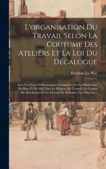 L'organisation Du Travail Selon La Coutume Des Ateliers Et La Loi Du Decalogue : Avec Un Precis D'observations Comparees Sur La Distinction Du Bien Et Du Mal Dans Le Regime Du Travail, Les Causes Du M