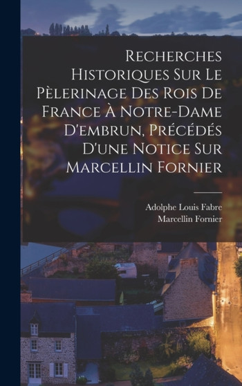 Recherches Historiques Sur Le Pelerinage Des Rois De France A Notre-Dame D'embrun, Precedes D'une Notice Sur Marcellin Fornier