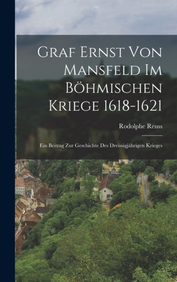 Graf Ernst Von Mansfeld Im Bohmischen Kriege 1618-1621 : Ein Beitrag Zur Geschichte Des Dreissigjahrigen Krieges