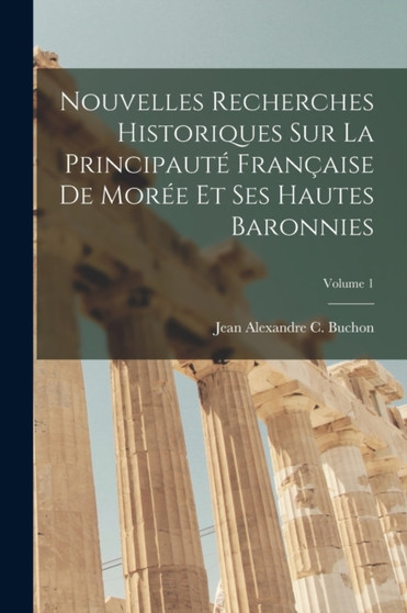 Nouvelles Recherches Historiques Sur La Principaute Francaise De Moree Et Ses Hautes Baronnies; Volume 1