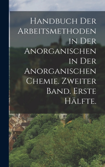 Handbuch der Arbeitsmethoden in der Anorganischen in der anorganischen Chemie. Zweiter Band. Erste Halfte.
