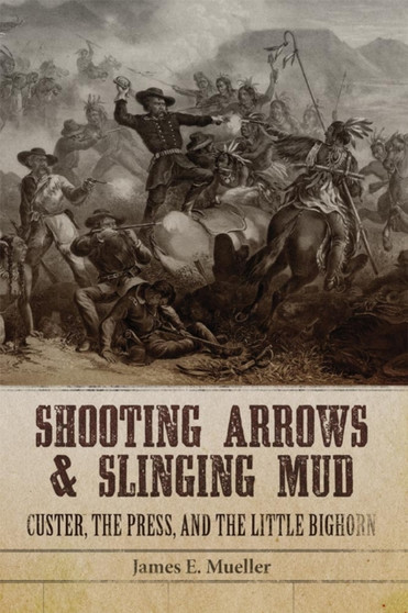 Shooting Arrows and Slinging Mud : Custer, the Press, and the Little Bighorn