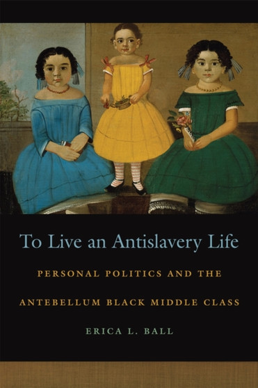 To Live an Antislavery Life : Personal Politics and the Antebellum Black Middle Class