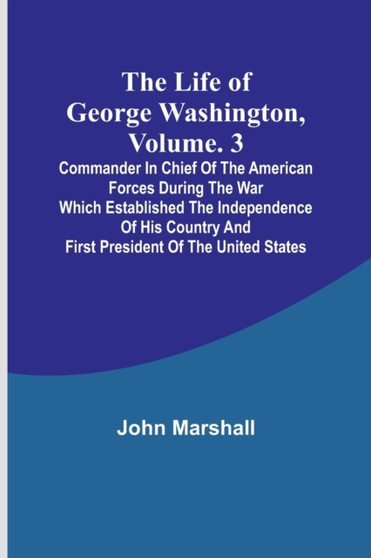 The Life of George Washington, Volume. 3 : Commander in Chief of the American Forces During the War which Established the Independence of his Country and First President of the United States