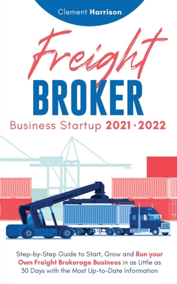 Freight Broker Business Startup 2021-2022 : Step-by-Step Guide to Start, Grow and Run Your Own Freight Brokerage Company In As Little As 30 Days with the Most Up-to-Date Information