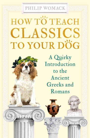How to Teach Classics to Your Dog : A Quirky Introduction to the Ancient Greeks and Romans by Philip Womack - Hardback