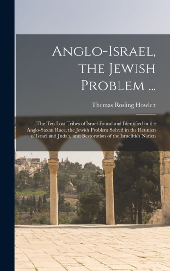 Anglo-Israel, the Jewish Problem ... : The Ten Lost Tribes of Israel Found and Identified in the Anglo-Saxon Race. the Jewish Problem Solved in the Reunion of Israel and Judah, and Restoration of the by Thomas Rosling Howlett - Hardback