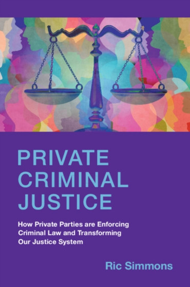 Private Criminal Justice : How Private Parties are Enforcing Criminal Law and Transforming Our Justice System