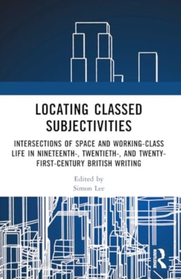 Locating Classed Subjectivities : Intersections of Space and Working-Class Life in Nineteenth-, Twentieth-, and Twenty-First-Century British Writing